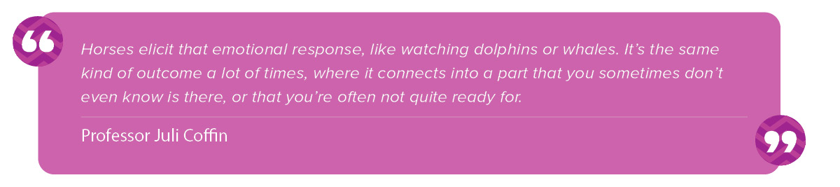 “Horses elicit that emotional response, like watching dolphins or whales. It’s the same kind of outcome a lot of times, where it connects into a part that you sometimes don’t even know is there or that you’re often not quite ready for." Juli Coffin