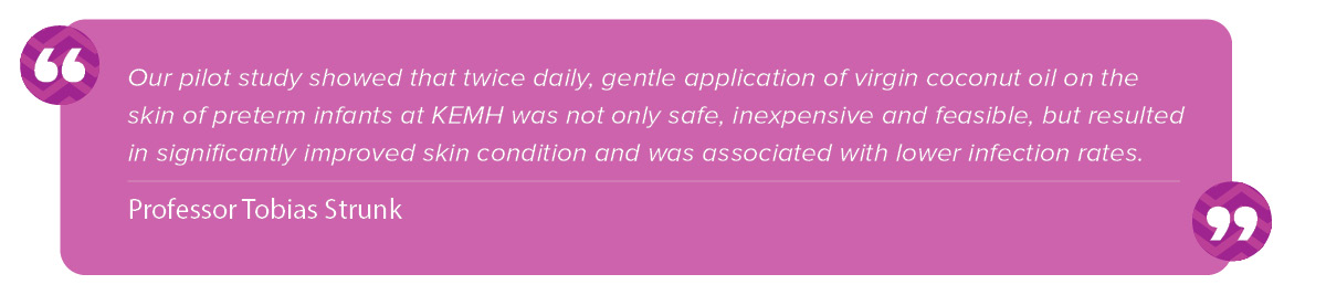 “Our pilot study showed that twice daily, gentle application of virgin coconut oil on the skin of preterm infants at KEMH was not only safe, inexpensive and feasible, but resulted in significantly improved skin condition and was associated with lower infection rates." Tobias Strunk